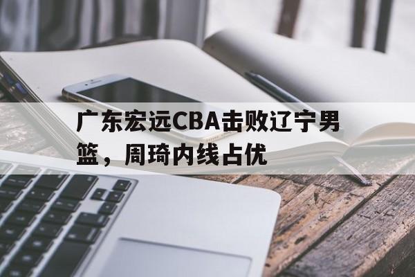 广东宏远CBA击败辽宁男篮，周琦内线占优(广东宏远cba击败辽宁男篮,周琦内线占优势了吗)